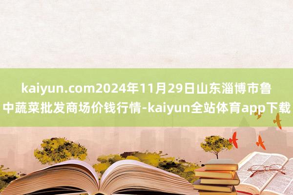 kaiyun.com2024年11月29日山东淄博市鲁中蔬菜批发商场价钱行情-kaiyun全站体育app下载