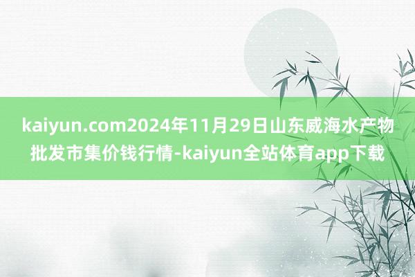 kaiyun.com2024年11月29日山东威海水产物批发市集价钱行情-kaiyun全站体育app下载