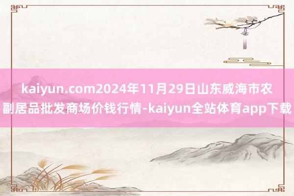 kaiyun.com2024年11月29日山东威海市农副居品批发商场价钱行情-kaiyun全站体育app下载