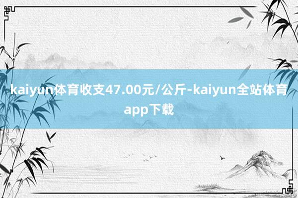 kaiyun体育收支47.00元/公斤-kaiyun全站体育app下载