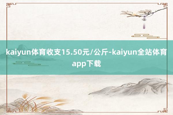 kaiyun体育收支15.50元/公斤-kaiyun全站体育app下载