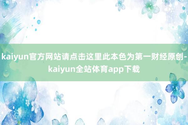 kaiyun官方网站请点击这里此本色为第一财经原创-kaiyun全站体育app下载