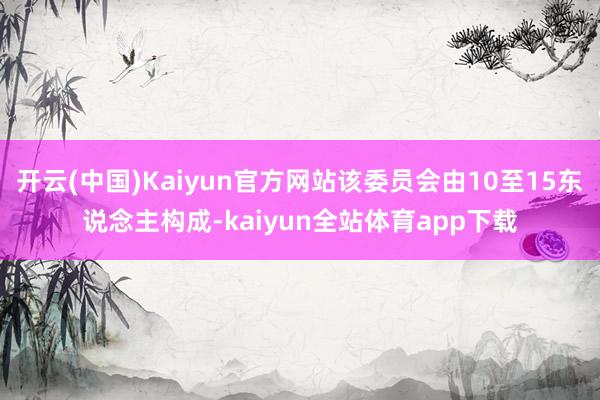 开云(中国)Kaiyun官方网站该委员会由10至15东说念主构成-kaiyun全站体育app下载