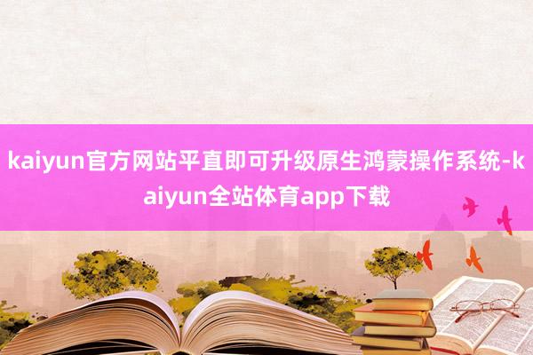 kaiyun官方网站平直即可升级原生鸿蒙操作系统-kaiyun全站体育app下载