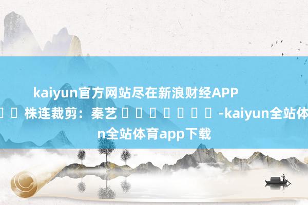 kaiyun官方网站尽在新浪财经APP            						株连裁剪：秦艺 							-kaiyun全站体育app下载