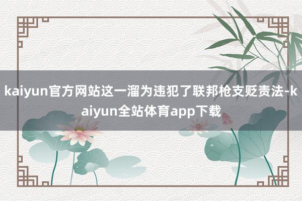 kaiyun官方网站这一溜为违犯了联邦枪支贬责法-kaiyun全站体育app下载