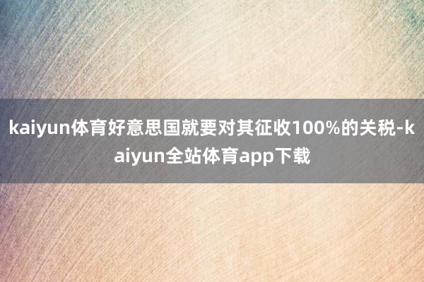 kaiyun体育好意思国就要对其征收100%的关税-kaiyun全站体育app下载