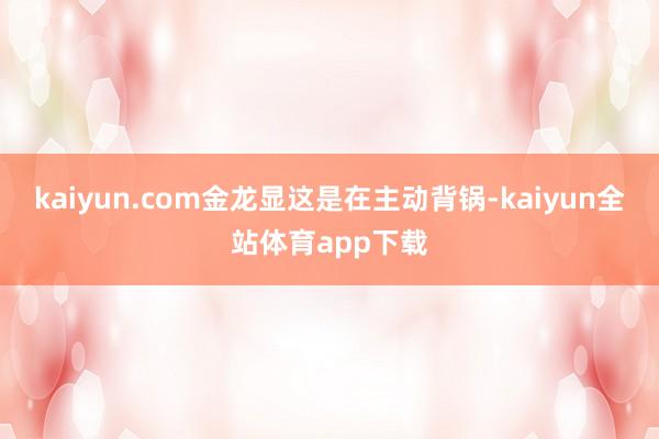 kaiyun.com金龙显这是在主动背锅-kaiyun全站体育app下载