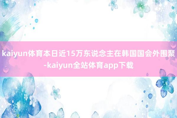 kaiyun体育本日近15万东说念主在韩国国会外围聚-kaiyun全站体育app下载