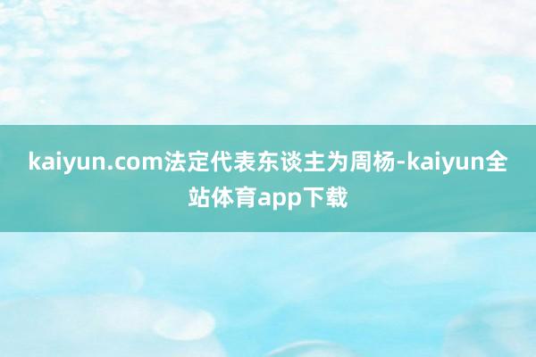 kaiyun.com法定代表东谈主为周杨-kaiyun全站体育app下载