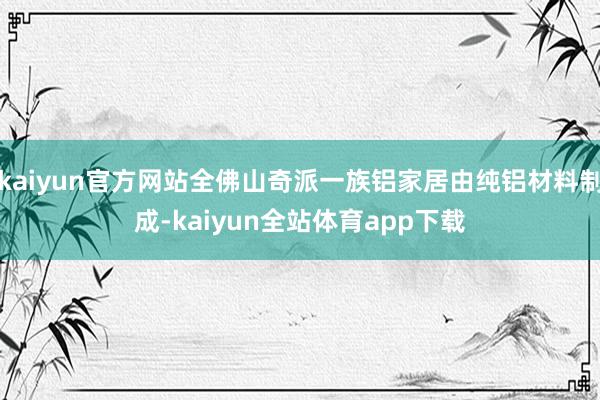 kaiyun官方网站全佛山奇派一族铝家居由纯铝材料制成-kaiyun全站体育app下载