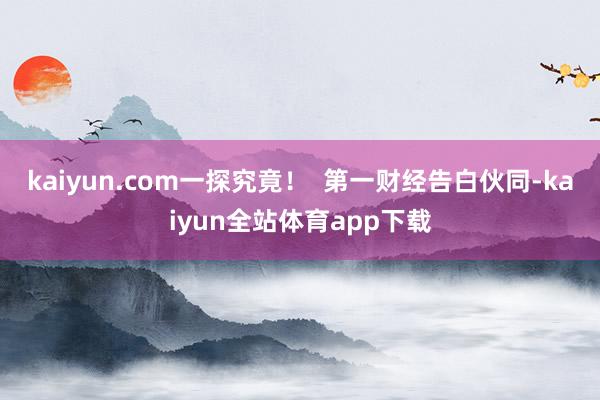 kaiyun.com一探究竟！  第一财经告白伙同-kaiyun全站体育app下载