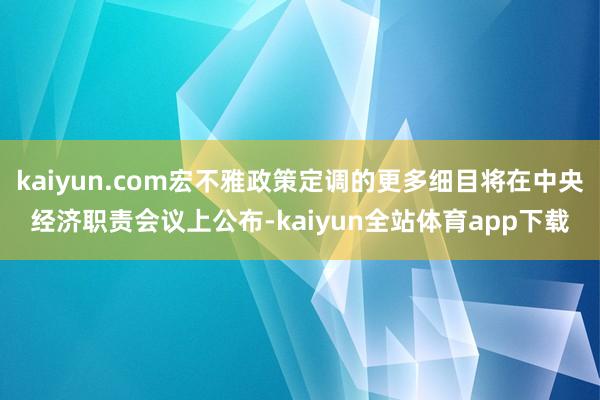 kaiyun.com宏不雅政策定调的更多细目将在中央经济职责会议上公布-kaiyun全站体育app下载