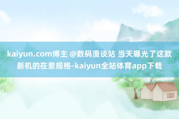 kaiyun.com博主 @数码漫谈站 当天曝光了这款新机的在意规格-kaiyun全站体育app下载