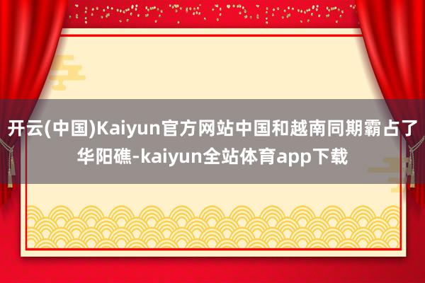 开云(中国)Kaiyun官方网站中国和越南同期霸占了华阳礁-kaiyun全站体育app下载