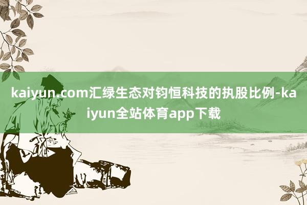 kaiyun.com汇绿生态对钧恒科技的执股比例-kaiyun全站体育app下载