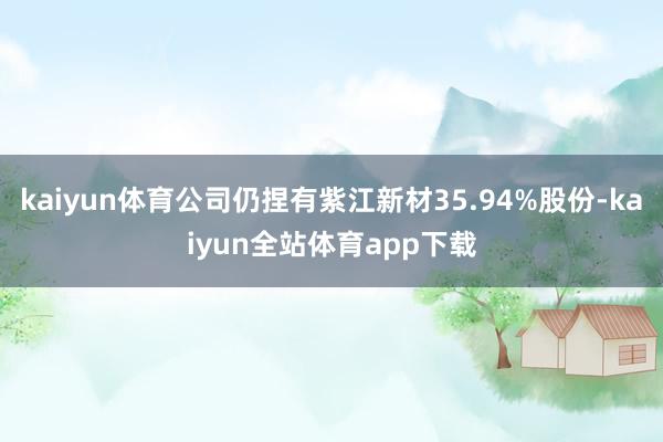 kaiyun体育公司仍捏有紫江新材35.94%股份-kaiyun全站体育app下载