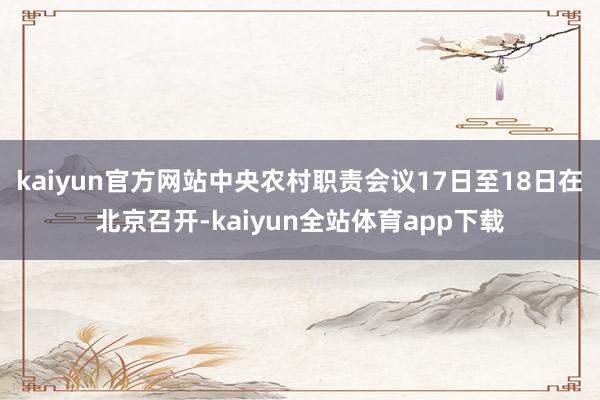 kaiyun官方网站中央农村职责会议17日至18日在北京召开-kaiyun全站体育app下载