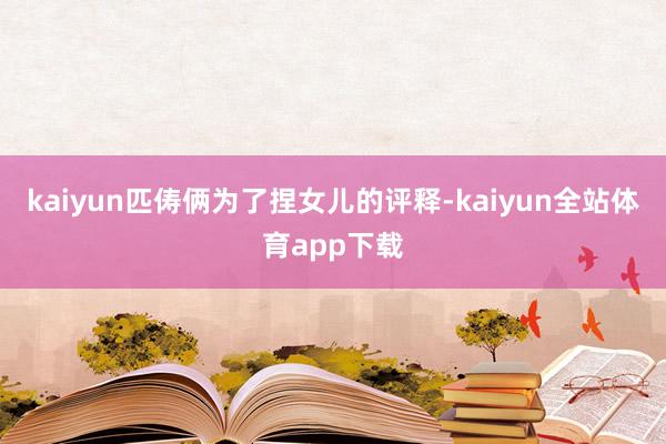 kaiyun匹俦俩为了捏女儿的评释-kaiyun全站体育app下载