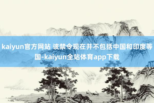 kaiyun官方网站 该禁令现在并不包括中国和印度等国-kaiyun全站体育app下载