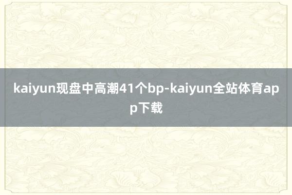 kaiyun现盘中高潮41个bp-kaiyun全站体育app下载