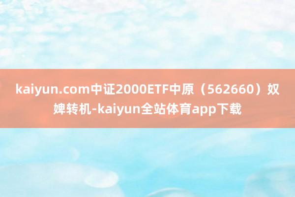 kaiyun.com中证2000ETF中原（562660）奴婢转机-kaiyun全站体育app下载