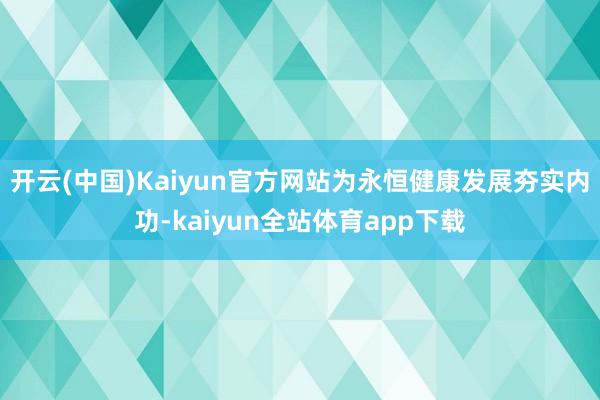 开云(中国)Kaiyun官方网站为永恒健康发展夯实内功-kaiyun全站体育app下载