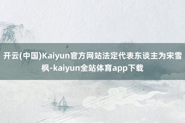 开云(中国)Kaiyun官方网站法定代表东谈主为宋雪枫-kaiyun全站体育app下载