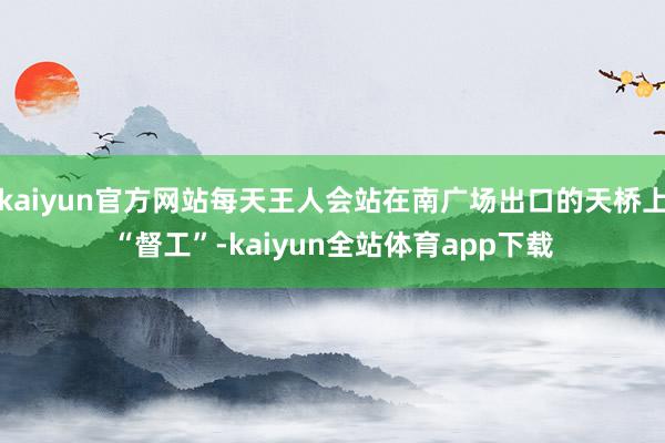 kaiyun官方网站每天王人会站在南广场出口的天桥上“督工”-kaiyun全站体育app下载