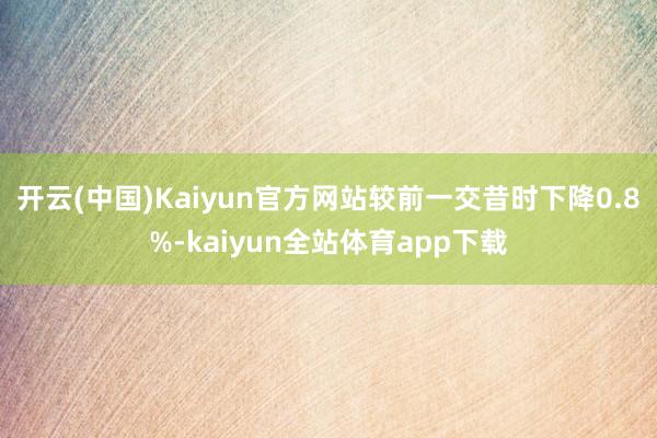 开云(中国)Kaiyun官方网站较前一交昔时下降0.8%-kaiyun全站体育app下载