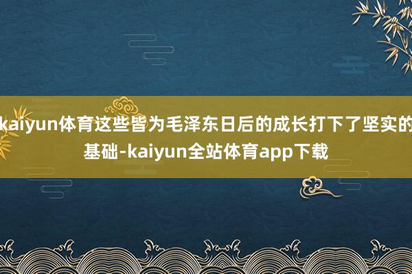 kaiyun体育这些皆为毛泽东日后的成长打下了坚实的基础-kaiyun全站体育app下载