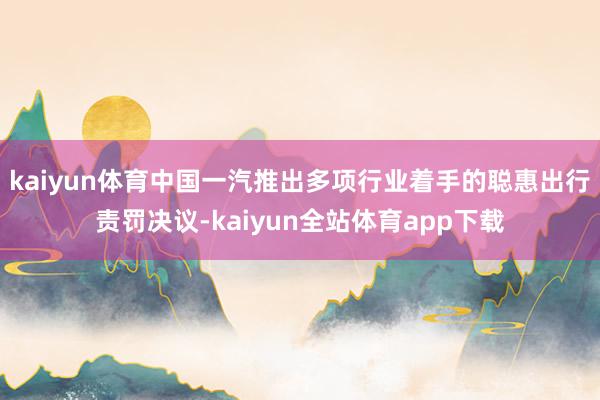 kaiyun体育中国一汽推出多项行业着手的聪惠出行责罚决议-kaiyun全站体育app下载