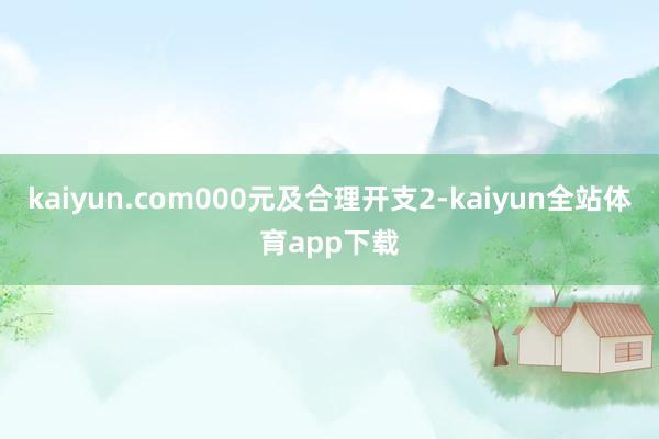 kaiyun.com000元及合理开支2-kaiyun全站体育app下载