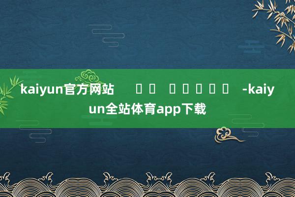 kaiyun官方网站      		  					  -kaiyun全站体育app下载