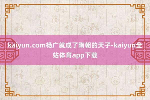 kaiyun.com杨广就成了隋朝的天子-kaiyun全站体育app下载