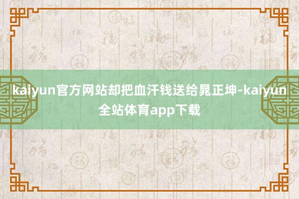 kaiyun官方网站却把血汗钱送给晁正坤-kaiyun全站体育app下载