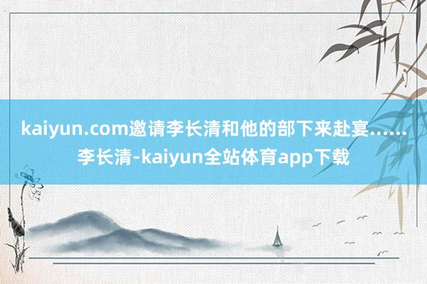 kaiyun.com邀请李长清和他的部下来赴宴......李长清-kaiyun全站体育app下载