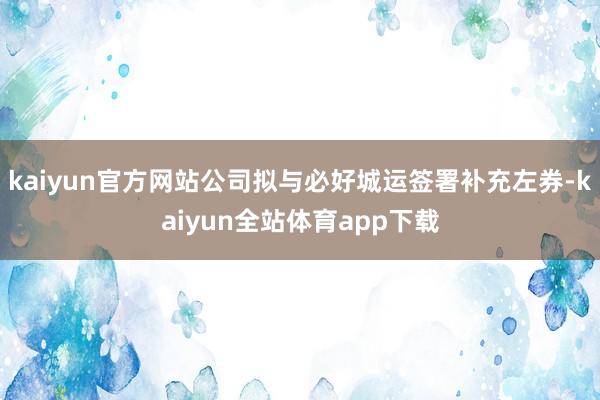 kaiyun官方网站公司拟与必好城运签署补充左券-kaiyun全站体育app下载