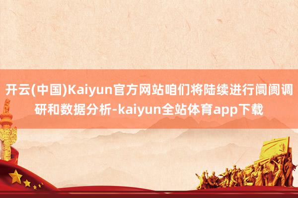 开云(中国)Kaiyun官方网站咱们将陆续进行阛阓调研和数据分析-kaiyun全站体育app下载