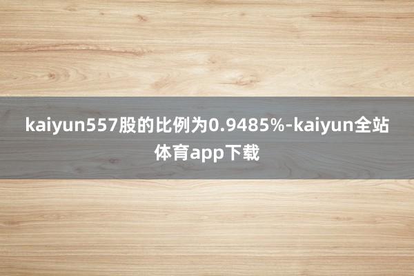 kaiyun557股的比例为0.9485%-kaiyun全站体育app下载