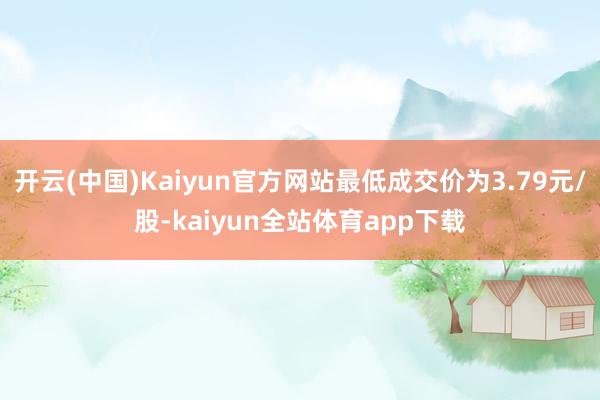 开云(中国)Kaiyun官方网站最低成交价为3.79元/股-kaiyun全站体育app下载