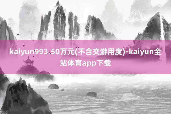 kaiyun993.50万元(不含交游用度)-kaiyun全站体育app下载