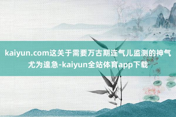 kaiyun.com这关于需要万古期连气儿监测的神气尤为遑急-kaiyun全站体育app下载