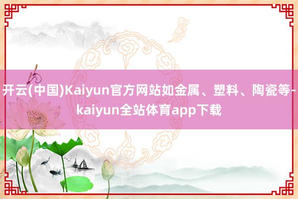 开云(中国)Kaiyun官方网站如金属、塑料、陶瓷等-kaiyun全站体育app下载