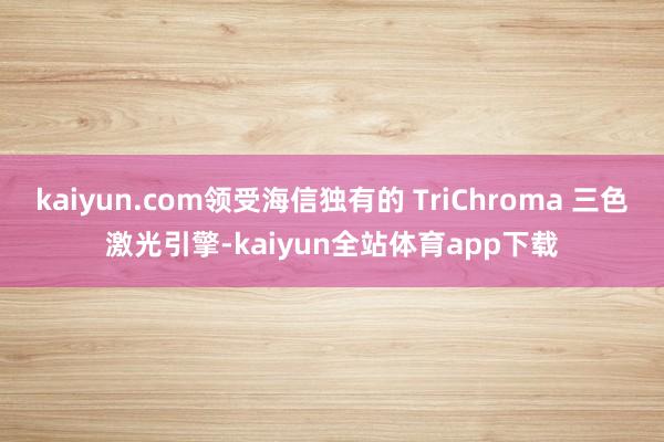 kaiyun.com领受海信独有的 TriChroma 三色激光引擎-kaiyun全站体育app下载