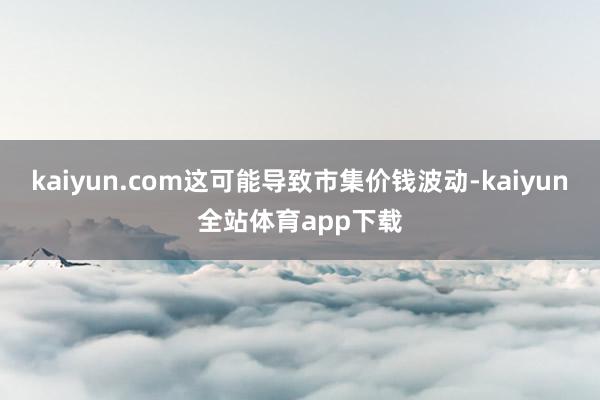 kaiyun.com这可能导致市集价钱波动-kaiyun全站体育app下载