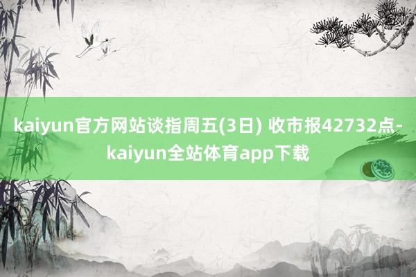 kaiyun官方网站谈指周五(3日) 收市报42732点-kaiyun全站体育app下载