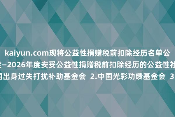 kaiyun.com现将公益性捐赠税前扣除经历名单公告如下：  一、2024年度—2026年度安妥公益性捐赠税前扣除经历的公益性社会组织名单  1.中国出身过失打扰补助基金会  2.中国光彩功绩基金会  3.中国华裔公益基金会  4.援助西藏发展基金会  5.中国中原文化遗产基金会  6.济仁慈善基金会  7.詹天助科学技巧发展基金会  8.澜之教会基金会  二、2025年度—2027年度安妥公益