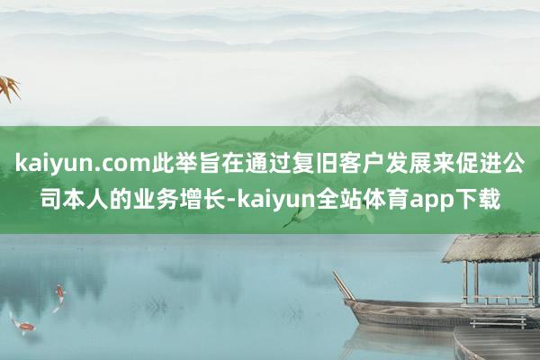 kaiyun.com此举旨在通过复旧客户发展来促进公司本人的业务增长-kaiyun全站体育app下载