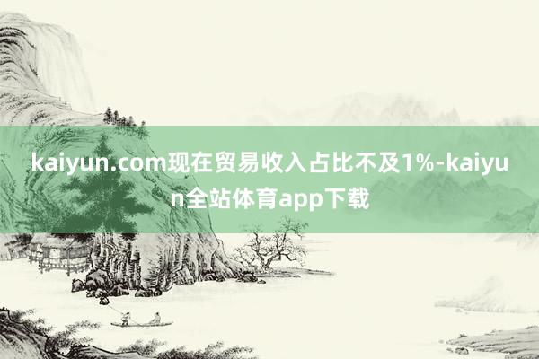 kaiyun.com现在贸易收入占比不及1%-kaiyun全站体育app下载